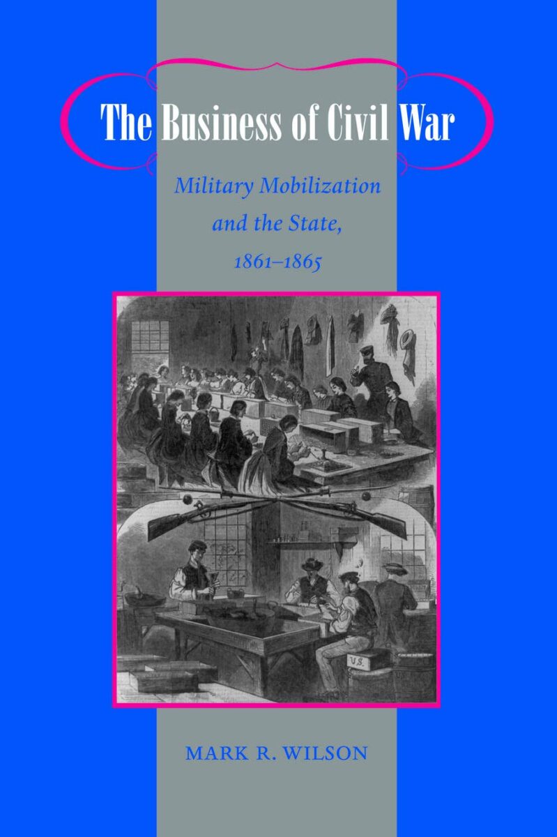 The Business of Civil War: Military Mobilization and the State, 1861–1865 by Mark R. Wilson