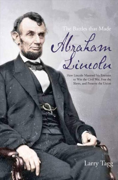 The Battles That Made Abraham Lincoln: How Lincoln Mastered His Enemies to Win the Civil War, Free the Slaves, and Preserve the Union by Larry Tagg