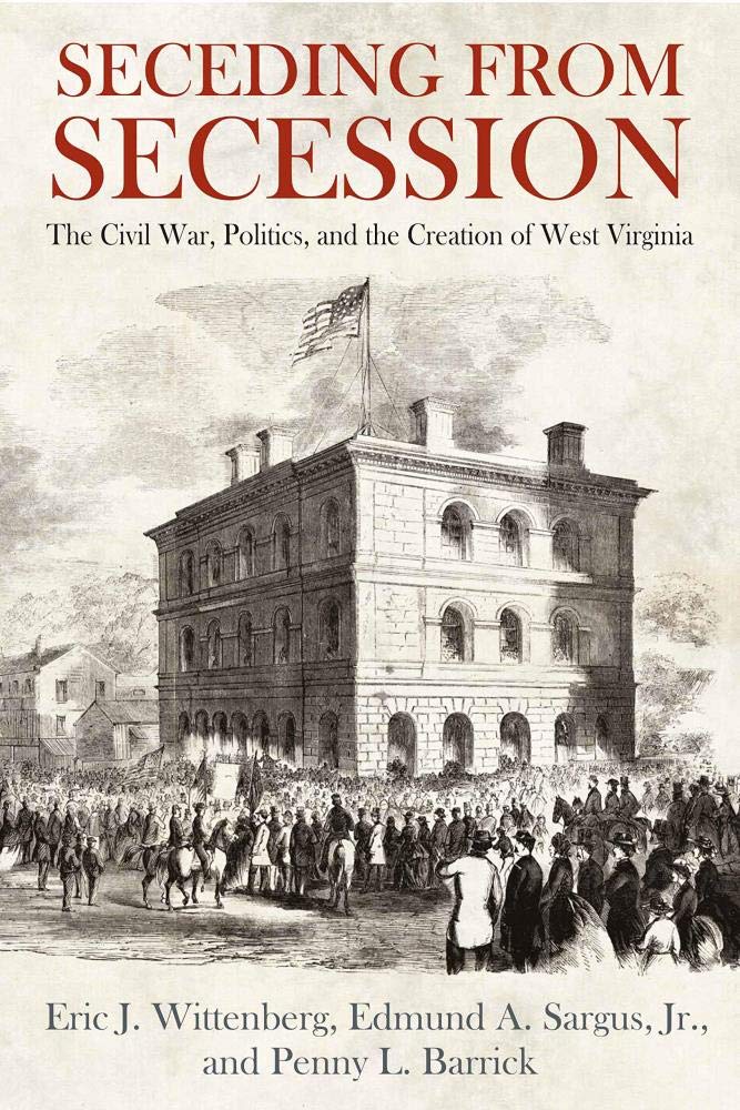 Seceding from Secession: The Civil War, Politics, and the Creation of West Virginia by Eric J. Wittenberg, Edmund A. Sargus Jr., and Penny L. Barrick