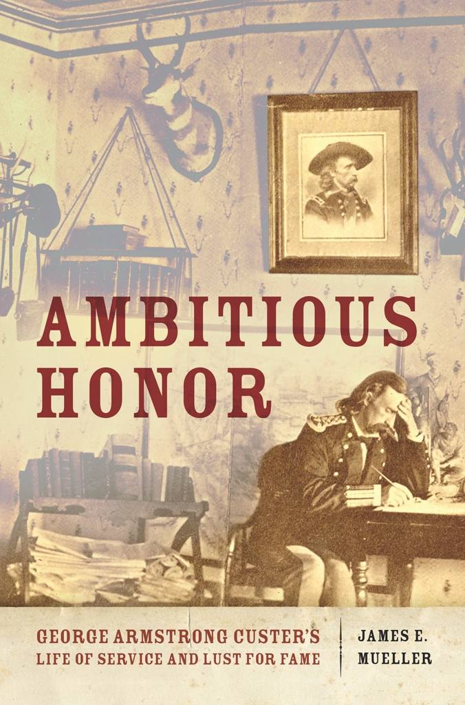 Ambitious Honor: George Armstrong Custer’s Life of Service and Lust for Fame by James E. Mueller