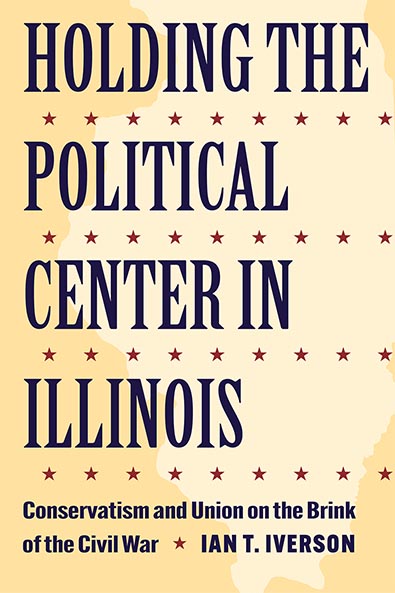 Holding the Political Center in Illinois: Conservatism and Union on the Brink of the Civil War by Ian T. Iverson